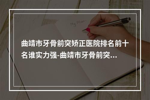 曲靖市牙骨前突矫正医院排名前十名谁实力强-曲靖市牙骨前突矫正口腔医院