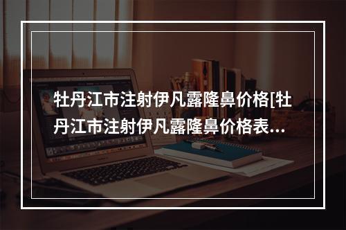 牡丹江市注射伊凡露隆鼻价格[牡丹江市注射伊凡露隆鼻价格表有名新版倾情巨献]