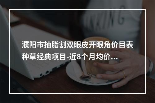 濮阳市抽脂割双眼皮开眼角价目表种草经典项目-近8个月均价为6614元