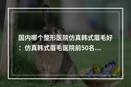 国内哪个整形医院仿真韩式眉毛好：仿真韩式眉毛医院前50名单整理好了