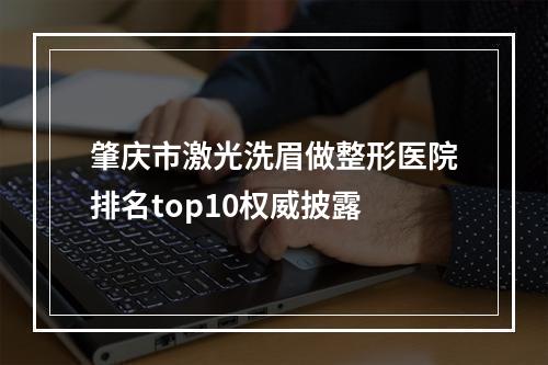 肇庆市激光洗眉做整形医院排名top10权威披露