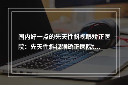 国内好一点的先天性斜视眼矫正医院：先天性斜视眼矫正医院top50优先揭晓