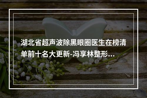 湖北省超声波除黑眼圈医生在榜清单前十名大更新-冯享林整形医生简介-真人案例图片