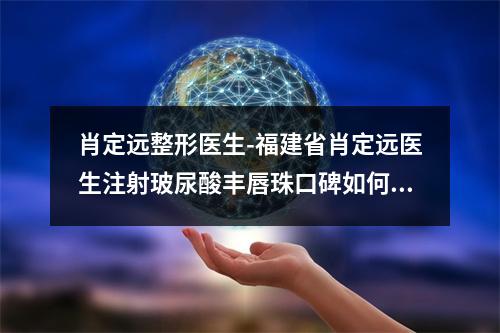 肖定远整形医生-福建省肖定远医生注射玻尿酸丰唇珠口碑如何点击速览