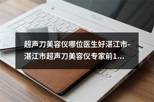 超声刀美容仪哪位医生好湛江市-湛江市超声刀美容仪专家前10强口碑榜实力强悍