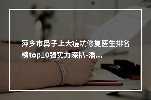 萍乡市鼻子上大痘坑修复医生排名榜top10强实力深扒-潘娇整形医生坐诊医院