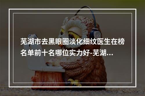 芜湖市去黑眼圈淡化细纹医生在榜名单前十名哪位实力好-芜湖市去黑眼圈淡化细纹整形医生