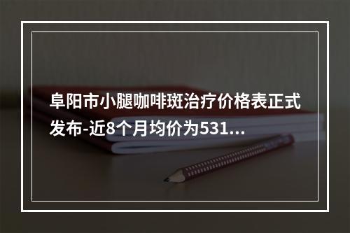 阜阳市小腿咖啡斑治疗价格表正式发布-近8个月均价为5312元