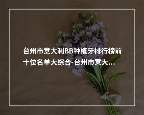 台州市意大利BB种植牙排行榜前十位名单大综合-台州市意大利BB种植牙口腔医生