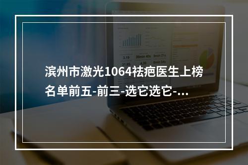 滨州市激光1064祛疤医生上榜名单前五-前三-选它选它-徐传臻整形医生家名单推荐给你