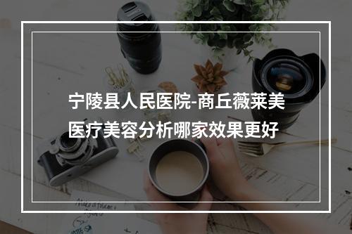 宁陵县人民医院-商丘薇莱美医疗美容分析哪家效果更好