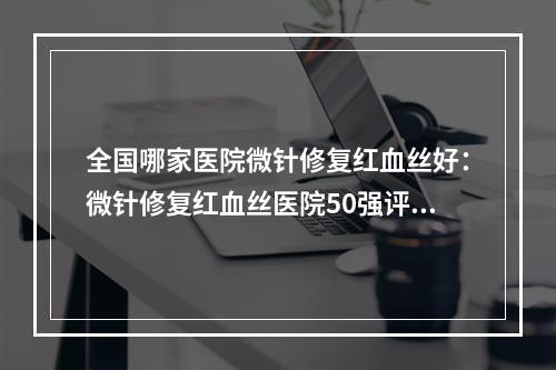 全国哪家医院微针修复红血丝好：微针修复红血丝医院50强评出