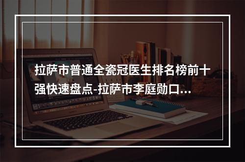 拉萨市普通全瓷冠医生排名榜前十强快速盘点-拉萨市李庭勋口腔医生