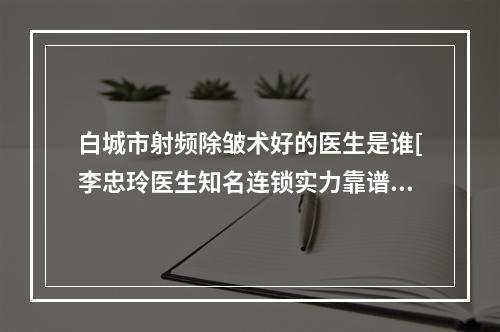 白城市射频除皱术好的医生是谁[李忠玲医生知名连锁实力靠谱]