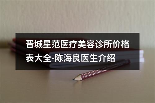 晋城星范医疗美容诊所价格表大全-陈海良医生介绍