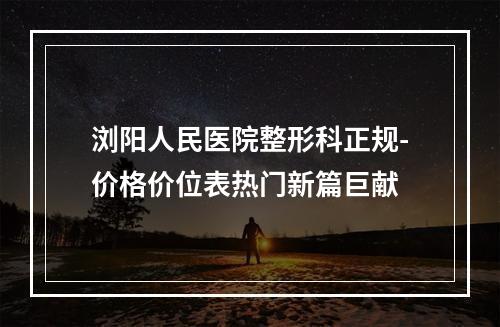 浏阳人民医院整形科正规-价格价位表热门新篇巨献