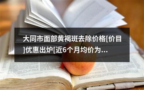 大同市面部黄褐斑去除价格[价目]优惠出炉[近6个月均价为：2152元]