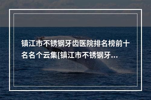 镇江市不锈钢牙齿医院排名榜前十名名个云集[镇江市不锈钢牙齿口腔医院领衔榜前三名]