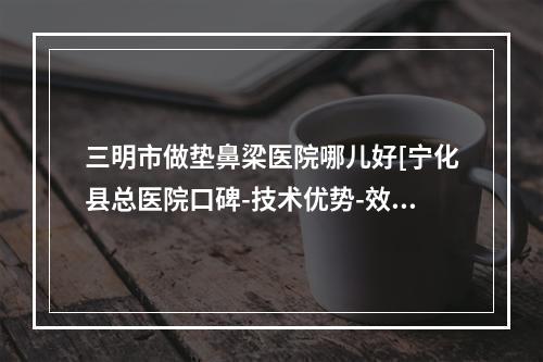 三明市做垫鼻梁医院哪儿好[宁化县总医院口碑-技术优势-效果一站式科普]