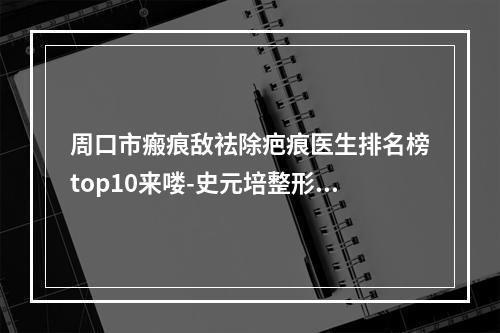 周口市瘢痕敌祛除疤痕医生排名榜top10来喽-史元培整形医生等超强选手上阵比拼