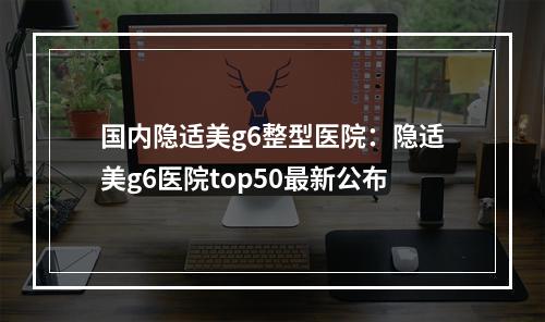 国内隐适美g6整型医院：隐适美g6医院top50最新公布