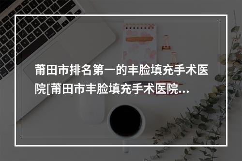 莆田市排名第一的丰脸填充手术医院[莆田市丰脸填充手术医院排行前十名单首发]