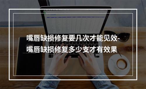 嘴唇缺损修复要几次才能见效-嘴唇缺损修复多少支才有效果