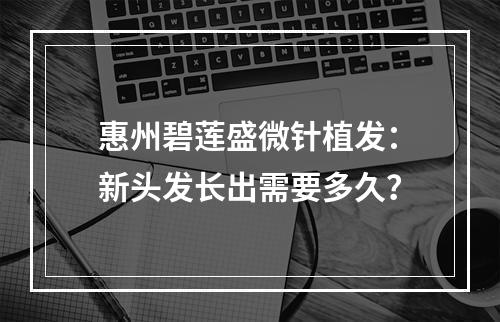 惠州碧莲盛微针植发：新头发长出需要多久？