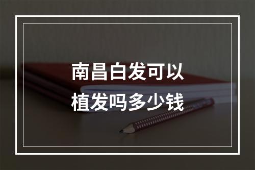 南昌白发可以植发吗多少钱