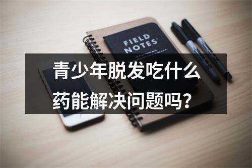 青少年脱发吃什么药能解决问题吗？