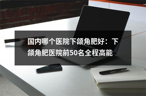 国内哪个医院下颌角肥好：下颌角肥医院前50名全程高能