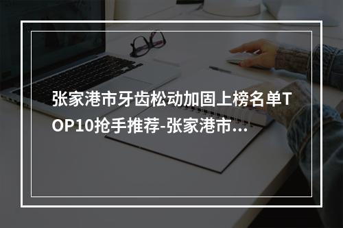 张家港市牙齿松动加固上榜名单TOP10抢手推荐-张家港市牙齿松动加固口腔医生