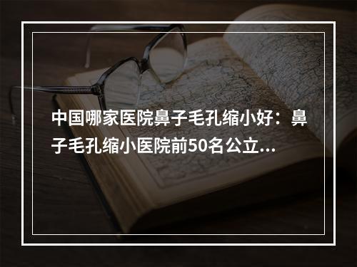 中国哪家医院鼻子毛孔缩小好：鼻子毛孔缩小医院前50名公立推荐