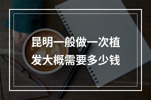 昆明一般做一次植发大概需要多少钱