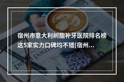 宿州市意大利树脂补牙医院排名榜这5家实力口碑均不错[宿州爱牙口腔诊所私立医美口碑擅长不同-]