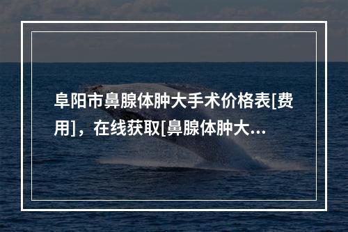 阜阳市鼻腺体肿大手术价格表[费用]，在线获取[鼻腺体肿大手术费用为什么比较贵呢]