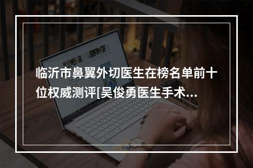 临沂市鼻翼外切医生在榜名单前十位权威测评[吴俊勇医生手术靠谱吗]