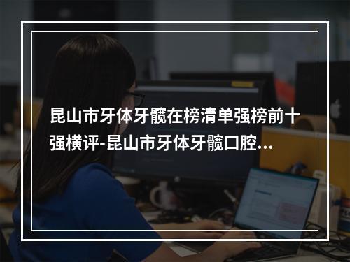 昆山市牙体牙髋在榜清单强榜前十强横评-昆山市牙体牙髋口腔医生