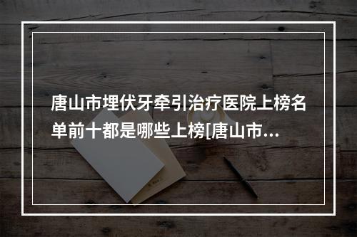 唐山市埋伏牙牵引治疗医院上榜名单前十都是哪些上榜[唐山市埋伏牙牵引治疗口腔医院[公立私立均有]]