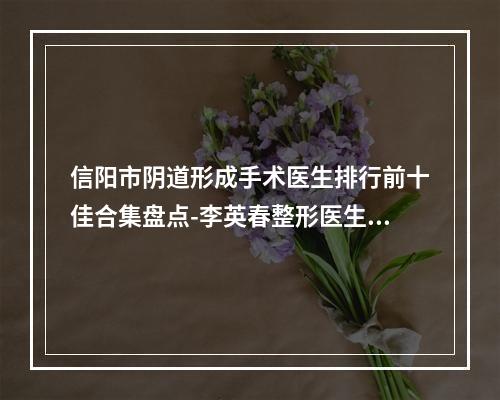 信阳市阴道形成手术医生排行前十佳合集盘点-李英春整形医生榜首属实意外