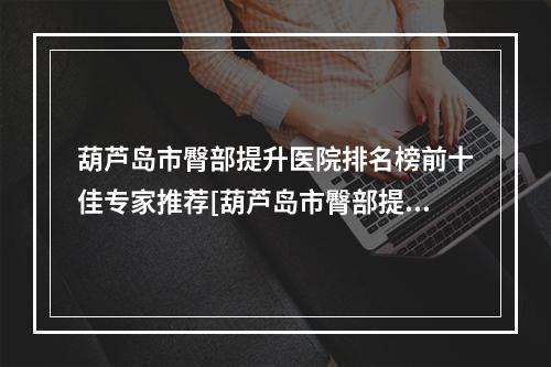 葫芦岛市臀部提升医院排名榜前十佳专家推荐[葫芦岛市臀部提升整形医院]