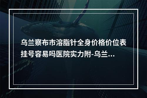 乌兰察布市溶脂针全身价格价位表挂号容易吗医院实力附-乌兰察布市溶脂针全身手术费价格