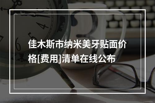 佳木斯市纳米美牙贴面价格[费用]清单在线公布