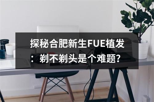 探秘合肥新生FUE植发：剃不剃头是个难题？