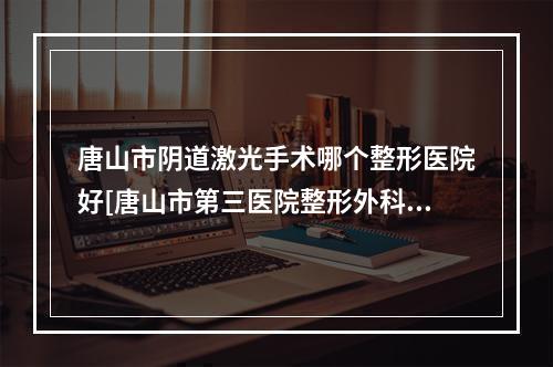 唐山市阴道激光手术哪个整形医院好[唐山市第三医院整形外科领头前三甲]