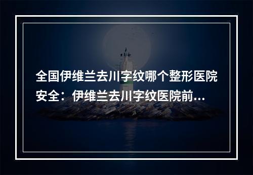 全国伊维兰去川字纹哪个整形医院安全：伊维兰去川字纹医院前50名新鲜出炉