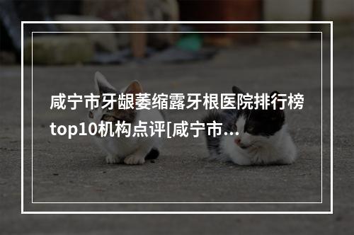 咸宁市牙龈萎缩露牙根医院排行榜top10机构点评[咸宁市牙龈萎缩露牙根口腔医院重点分享]