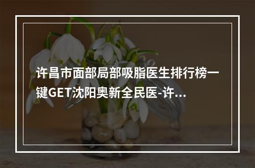 许昌市面部局部吸脂医生排行榜一键GET沈阳奥新全民医-许昌市面部局部吸脂整形医生