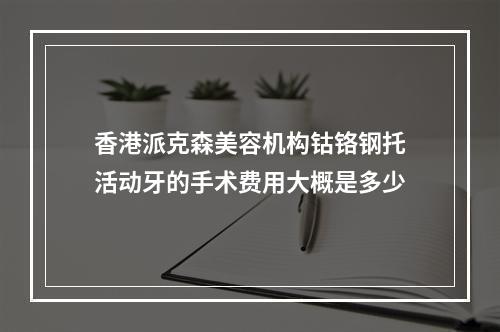 香港派克森美容机构钴铬钢托活动牙的手术费用大概是多少