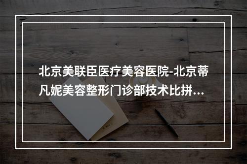 北京美联臣医疗美容医院-北京蒂凡妮美容整形门诊部技术比拼，实力一清二楚